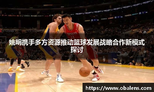 姚明携手多方资源推动篮球发展战略合作新模式探讨